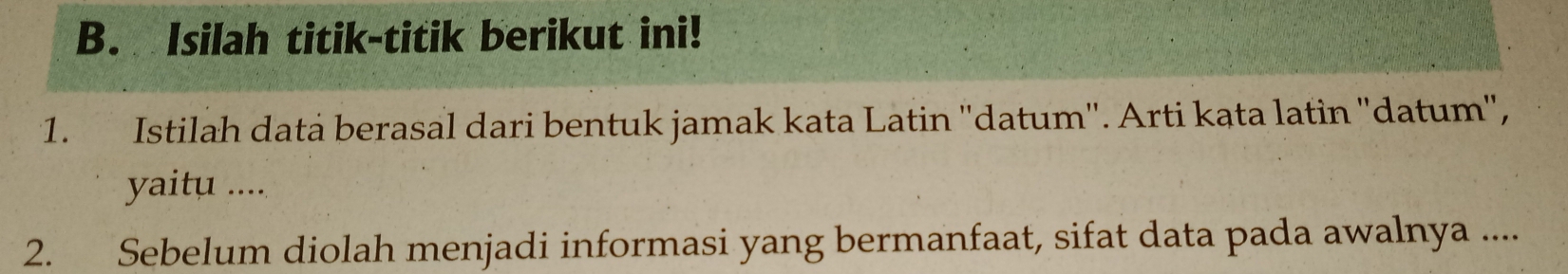 Isilah titik-titik berikut ini! 
1. Istilah datà berasal dari bentuk jamak kata Latin ''datum''. Arti kąta latin ''datum'', 
yaitu .... 
2. Sebelum diolah menjadi informasi yang bermanfaat, sifat data pada awalnya ....