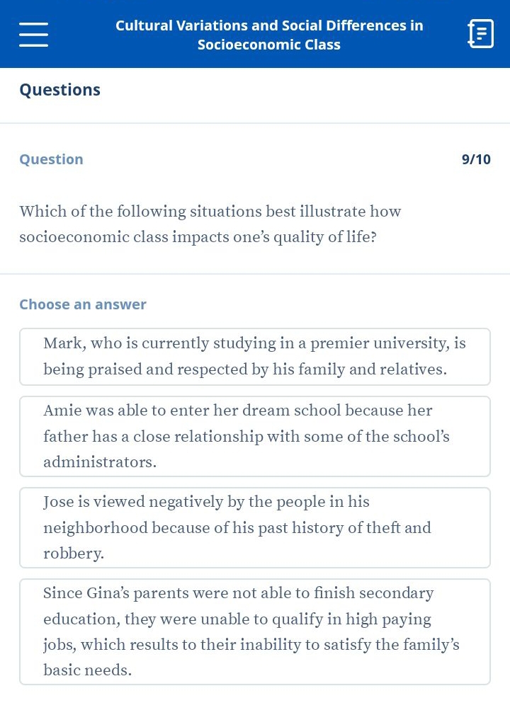 Cultural Variations and Social Differences in
Socioeconomic Class
Questions
Question 9/10
Which of the following situations best illustrate how
socioeconomic class impacts one’s quality of life?
Choose an answer
Mark, who is currently studying in a premier university, is
being praised and respected by his family and relatives.
Amie was able to enter her dream school because her
father has a close relationship with some of the school’s
administrators.
Jose is viewed negatively by the people in his
neighborhood because of his past history of theft and
robbery.
Since Gina’s parents were not able to finish secondary
education, they were unable to qualify in high paying
jobs, which results to their inability to satisfy the family’s
basic needs.