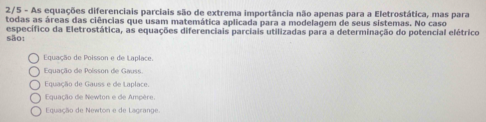 2/5 - As equações diferenciais parciais são de extrema importância não apenas para a Eletrostática, mas para
todas as áreas das ciências que usam matemática aplicada para a modelagem de seus sistemas. No caso
específico da Eletrostática, as equações diferenciais parciais utilizadas para a determinação do potencial elétrico
são:
Equação de Poisson e de Laplace.
Equação de Poisson de Gauss.
Equação de Gauss e de Laplace.
Equação de Newton e de Ampère.
Equação de Newton e de Lagrange.