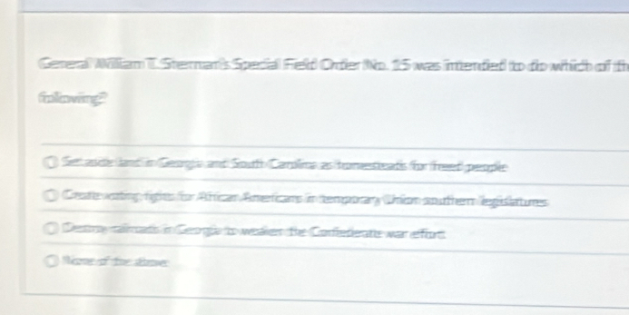 Gereral Wiliam T. Sternan's Special Field Order No. 15 was intended to do which of th
ilowing
Sen aside (land in Geogle and Soutth Carrolima as homesieats for freed) people
Creae woting figits for Aftican Amerficans in temporary Union souher legisiatures
Destry ralmato in Geogie io wealen the Confefieratie war effort
Nre of te time