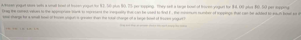 Afrozen yogurt store sells a small bowl of frozen yogurt for $2.50 plus $0. 75 per topping. They sell a large bowl of frozen yogurt for $4. 00 plus $0. 50 per topping 
Drag the correct values to the appropriate blank to represent the inequality that can be used to find t , the minimum number of toppings that can be added to each bowl so t 
total charge for a small bowl of frozen yogurt is greater than the total charge of a large bowl of frozen yogurt? 
Orag and drop an amower choice into each emply hox beloa
0 600 80 1.2% 6 2% 0.75