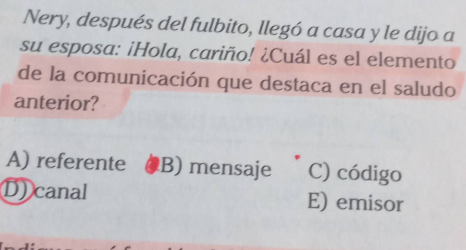 Nery, después del fulbito, llegó a casa y le dijo a
su esposa: ¡Hola, cariño! ¿Cuál es el elemento
de la comunicación que destaca en el saludo
anterior?
A) referente B) mensaje C) código
D) canal E) emisor