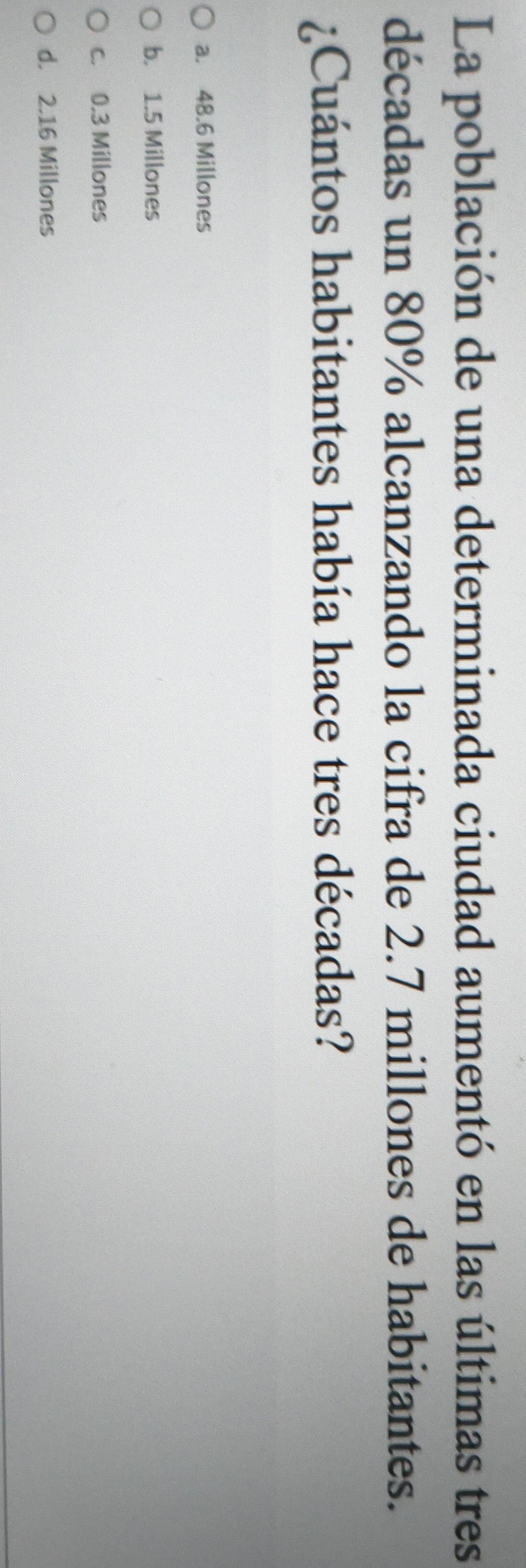 La población de una determinada ciudad aumentó en las últimas tres
décadas un 80% alcanzando la cifra de 2.7 millones de habitantes.
¿Cuántos habitantes había hace tres décadas?
a. 48.6 Millones
b. 1.5 Millones
c. 0.3 Millones
d. 2.16 Millones