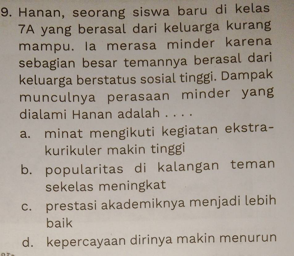 Hanan, seorang siswa baru di kelas
7A yang berasal dari keluarga kurang
mampu. la merasa minder karena
sebagian besar temannya berasal dari
keluarga berstatus sosial tinggi. Dampak
munculnya perasaan minder yang
dialami Hanan adalah . . . .
a. minat mengikuti kegiatan ekstra-
kurikuler makin tinggi
b. popularitas di kalangan teman
sekelas meningkat
c. prestasi akademiknya menjadi lebih
baik
d. kepercayaan dirinya makin menurun