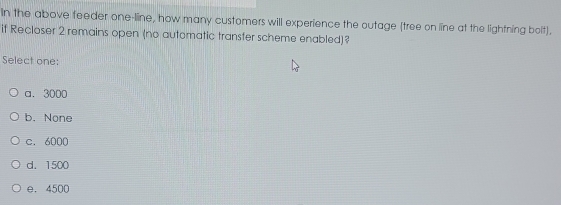 In the above feeder one-line, how many customers will experience the outage (tree on line at the lightning bolt).
if Recloser 2 remains open (no automatic transfer scheme enabled)?
Select one:
a. 3000
b. None
c. 6000
d. 1500
e. 4500