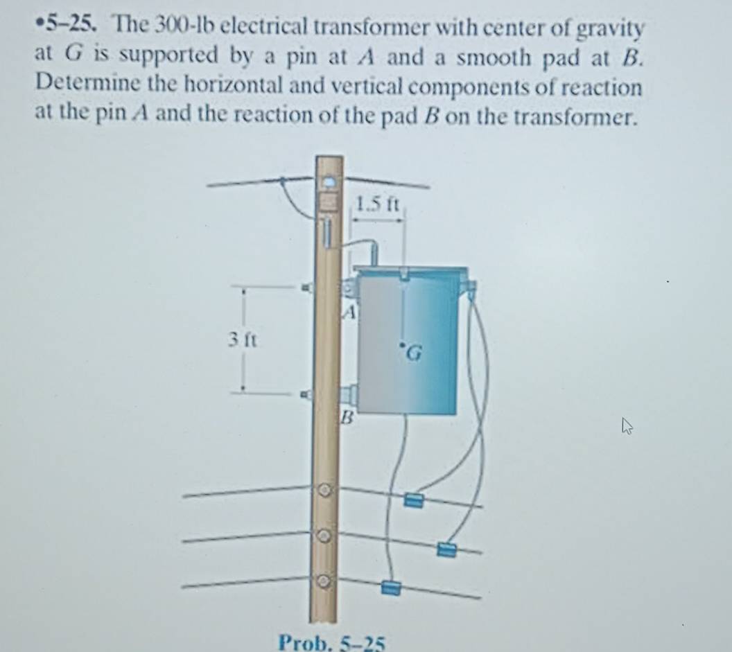 5-25. The 300-lb electrical transformer with center of gravity 
at G is supported by a pin at A and a smooth pad at B. 
Determine the horizontal and vertical components of reaction 
at the pin A and the reaction of the pad B on the transformer. 
Prob. 5-25