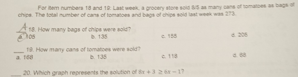 For item numbers 18 and 19: Last week, a grocery store sold 8/5 as many cans of tomatoes as bags of
chips. The total number of cans of tomatoes and bags of chips sold last week was 273.
_18. How many bags of chips were sold?
a. 105 b. 135 c. 155 d. 205
_19. How many cans of tomatoes were sold?
a. 168 b. 135 c. 118 d. 68
_20. Which graph represents the solution of 8x+3≥ 6x-1