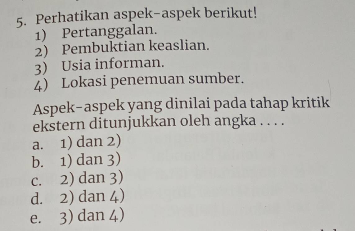 Perhatikan aspek-aspek berikut!
1) Pertanggalan.
2) Pembuktian keaslian.
3) Usia informan.
4) Lokasi penemuan sumber.
Aspek-aspek yang dinilai pada tahap kritik
ekstern ditunjukkan oleh angka . . . .
a. 1) dan 2)
b. 1) dan 3)
c. 2) dan 3)
d. 2) dan 4)
e. 3) dan 4)