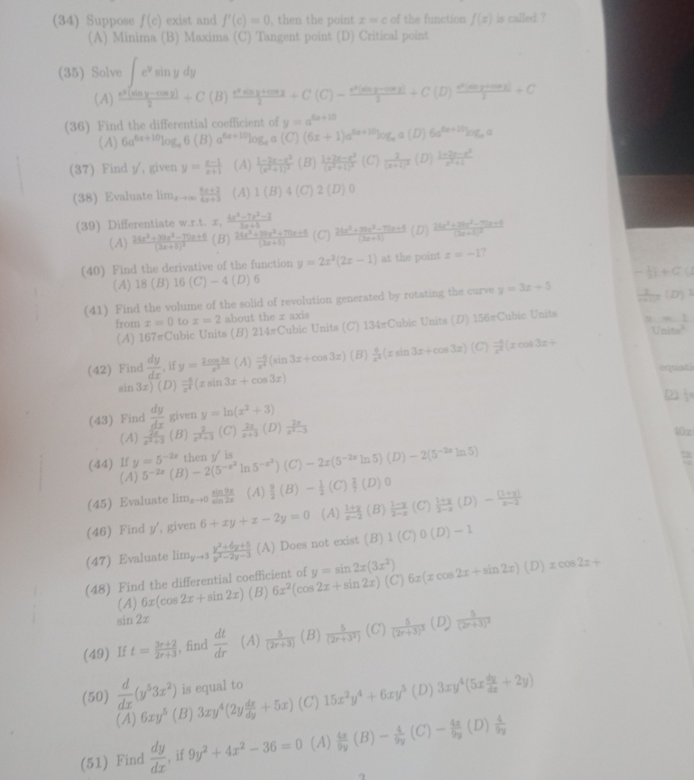 (34) Suppose f(c) exist and f'(c)=0 , then the point x=c of the function f(x) is called ?
(A) Minima (B) Maxima (C) Tangent point (D) Critical point
(35) Solve ∈t e^ysin ydy
(A)  (e^2(sin y-cos y))/2 +C(B) (e^2sin y+cos x)/2 +C(C)- (e^2(sin y-cos y))/2 +C(D) (e^2(sin y+cos y))/2 +C
(36) Find the differential coefficient of y=a^(5x+10)
(A) 6a^(6x+10)log _e6(B)a^(6x+10)log _ea(C) (6x+1)a^(6x+10)log _ea (D) 6a^(6a+10)log _ea
(37) Find y/, given y= (x-1)/x+1  (A) frac 1-2x-x^2(x^2+1)^2 (B) frac 1+2x-x^2(x^2+1)^2 (C) frac 2(x+1)^2 (D)  (1+2e-e^2)/e^2+1 
(38) Evaluate lim_xto ∈fty  (8x+2)/4x+3  (A) 1(B)4( 2(D)0
(39) Differentiate w.r.t. x, (4x^3-7x^2-2)/3x+5 
(A) frac 24x^2+30z^2-70z+6(3z+5)^2 (B)  (24x^3+39x^2+70x+6)/(3x+5)  (C)  (2(x^3+3)x^2-7(x+5))/(3x+5)  (D) frac 24x^3+36x^2-75x+6(3x+5)^2
(40) Find the derivative of the function y=2x^2(2x-1) at the point z=-1
- 1/2 )+C
(A) 18 (B) 16(C)-4 (D)6
(41) Find the volume of the solid of revolution generated by rotating the curve y=3x+5  1/n+1 (D)^3
from x=0 to x=2 about the r axis
(A) 167πCubic Units (B) 214πCubic Units (C) 134π C ubic Units (D) 15 6=Cubic Units
-m
Units^2
(42) Find  dy/dx  , if y= 2cos 3x/x^3 (A) (-6)/x^4 (sin 3x+cos 3x) (B)  6/x^4 (xsin 3x+cos 3x)(C) (-4)/x^4 (xcos 3x+
equat:
sin 3x)(D) (-6)/x^4 (xsin 3x+cos 3x)
D  1/2 =
(43) Find  dy/dx  given y=ln (x^2+3)
(A)  2x/x^2+3  (B)  2/z^2+3  (C)  2x/x+3  (D)  2x/x^2-3 
10∞
(44) If y=5^(-2x) then y' is
(A) 5^(-2x) (B) -2(5^(-x^2)ln 5^(-x^2)) (C) -2x(5^(-2x)ln 5)(D)-2(5^(-2x)ln 5)
(45) Evaluate lim_xto 0 sin 9x/sin 2x  (A)  9/2 (B)- 1/2 (C) 2/7 (D)0
(46) Find y', given 6+xy+x-2y=0 (A)  (1+y)/x-2  (B)  (1-y)/2-x  (C)  (1+y)/2-x (D)- ((1+y))/x-2 
(47) Evaluate lim_yto 3 (y^2+6y+5)/y^2-2y-3  (A) Does not exist (B) 1(C)0(D)-1
(48) Find the differential coefficient of y=sin 2x(3x^2) (C) 6x(xcos 2x+sin 2x)(D)xcos 2x+
(A) 6x(cos 2x+sin 2x) (B) 6x^2(cos 2x+sin 2x)
sin 2x
(49) If t= (3r+2)/2r+3  , find  dt/dr  (A)  5/(2r+3)  (B)  5/(2r+3^2)  (C) frac 5(2r+3)^3 (D) frac 5(2r+3)^2
(50)  d/dx (y^53x^2) is equal to
(A) 6xy^5 (B) 3xy^4(2y dx/dy +5x) (C) 15x^2y^4+6xy^5 (D) 3xy^4(5x dy/dx +2y)
(51) Find  dy/dx  if 9y^2+4x^2-36=0 (A)  4x/9y (B)- 4/9y (C)- 4x/9y (D) 4/9y 