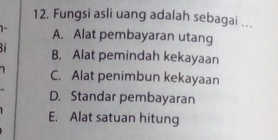 Fungsi asli uang adalah sebagai ...
1- A. Alat pembayaran utang
Bi B. Alat pemindah kekayaan
C. Alat penimbun kekayaan
D. Standar pembayaran
E. Alat satuan hitung