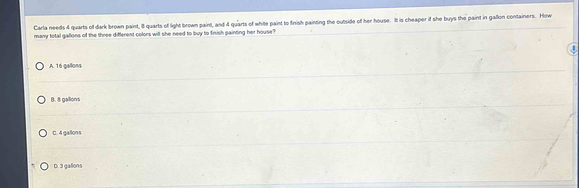 Carla needs 4 quarts of dark brown paint, 8 quarts of light brown paint, and 4 quarts of white paint to finish painting the outside of her house. It is cheaper if she buys the paint in gallon containers. How
many total gallons of the three different colors will she need to buy to finish painting her house?
A. 16 gallons
B. 8 gallons
C. 4 gallons
D. 3 gallons