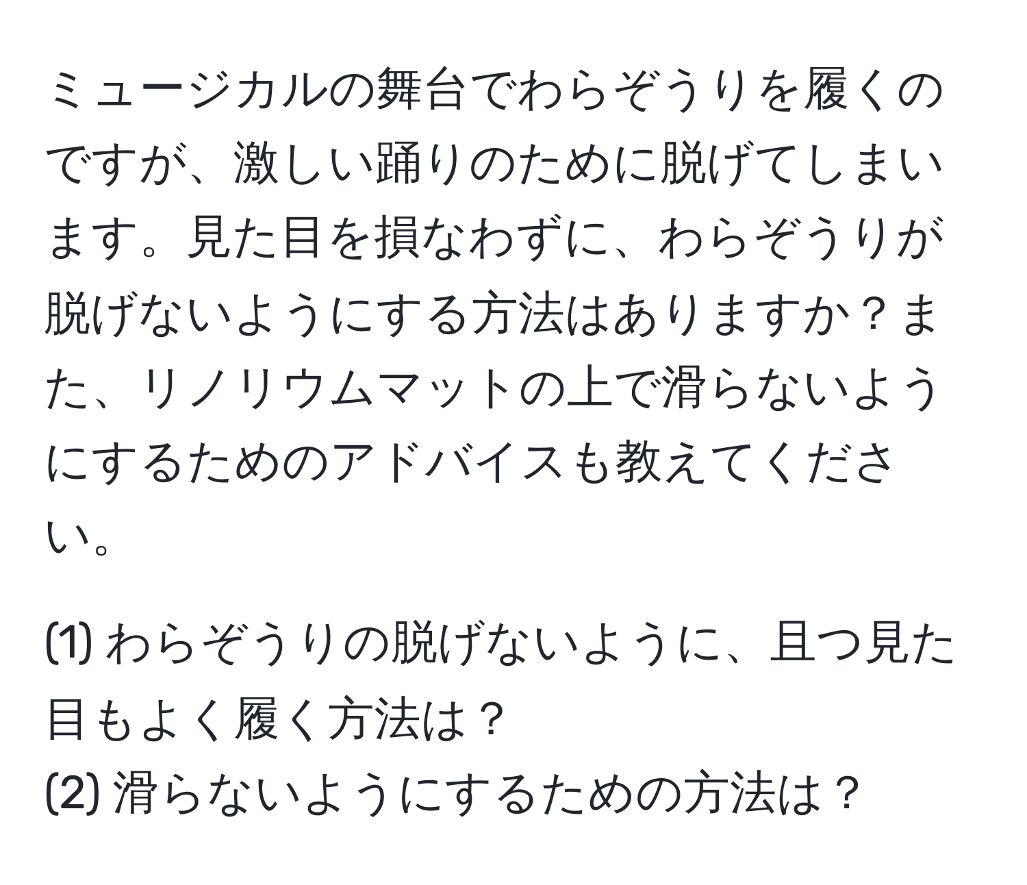 ミュージカルの舞台でわらぞうりを履くのですが、激しい踊りのために脱げてしまいます。見た目を損なわずに、わらぞうりが脱げないようにする方法はありますか？また、リノリウムマットの上で滑らないようにするためのアドバイスも教えてください。

(1) わらぞうりの脱げないように、且つ見た目もよく履く方法は？
(2) 滑らないようにするための方法は？