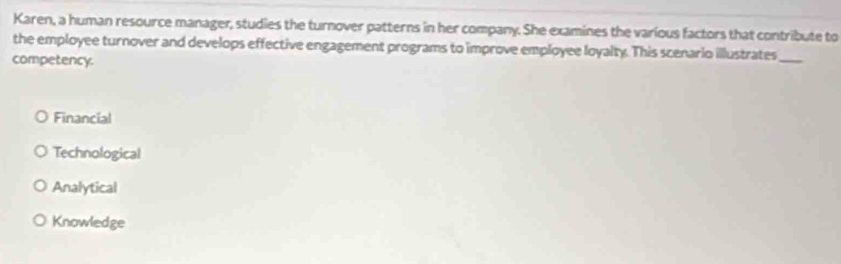 Karen, a human resource manager, studies the turnover patterns in her company. She examines the various factors that contribute to
the employee turnover and develops effective engagement programs to improve employee loyalty. This scenario illustrates_
competency.
Financial
Technological
Analytical
Knowledge