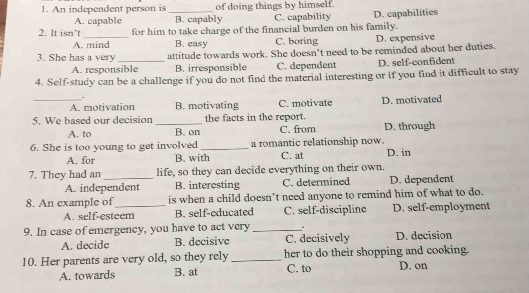 An independent person is_ of doing things by himself.
A. capable B. capably C. capability D. capabilities
2. It isn’t for him to take charge of the financial burden on his family.
A. mind B. easy C. boring D. expensive
3. She has a very_ attitude towards work. She doesn’t need to be reminded about her duties.
A. responsible B. irresponsible C. dependent D. self-confident
4. Self-study can be a challenge if you do not find the material interesting or if you find it difficult to stay
.
_A. motivation B. motivating C. motivate D. motivated
5. We based our decision _the facts in the report.
A. to B. on C. from D. through
6. She is too young to get involved_ a romantic relationship now.
A. for B. with C. at
D. in
7. They had an _life, so they can decide everything on their own.
A. independent B. interesting C. determined D. dependent
8. An example of_ is when a child doesn’t need anyone to remind him of what to do.
A. self-esteem B. self-educated C. self-discipline D. self-employment
9. In case of emergency, you have to act very _.
A. decide B. decisive C. decisively D. decision
10. Her parents are very old, so they rely_ her to do their shopping and cooking.
A. towards B. at
C. to D. on