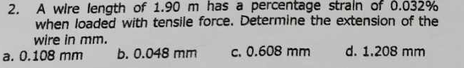 A wire length of 1.90 m has a percentage strain of 0.032%
when loaded with tensile force. Determine the extension of the
wire in mm.
a. 0.108 mm b. 0.048 mm c. 0.608 mm d. 1.208 mm