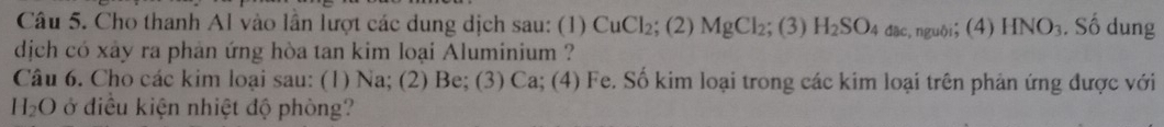 Cho thanh Al vào lần lượt các dung dịch sau: (1) CuCl_2; (2) MgCl_2; (3) H_2SO_4 dāc, nguội； (4) HNO_3. Số dung 
dịch có xảy ra phản ứng hòa tan kim loại Aluminium ? 
Câu 6. Cho các kim loại sau: (1) Na; (2) Be; (3) Ca; (4) Fe. Số kim loại trong các kim loại trên phản ứng được với
H_2O ở điều kiện nhiệt độ phòng?