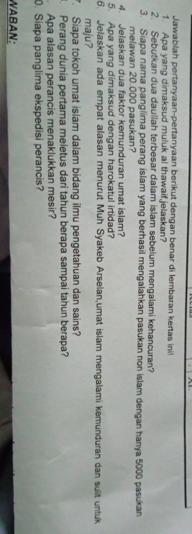 Jawablah pertanyaan-pertanyaan berikut dengan benar di lembaran kertas ini! 
1. Apa yang dimaksud muluk al thawaif,jelaskan? 
2. Sebutkan dua daullah terbesar dalam islam sebelum mengalami kehancuran? 
3. Siapa nama panglima perang islam yang berhasil mengalahkan pasukan non islam dengan hanya 5000 pasukan 
melawan 20.000 pasukan? 
4. Jelaskan dua faktor kemunduran umat islam? 
5. Apa yang dimaksud dengan harokatul irtidad? 
6. Jelaskan ada empat alasan menurut Muh Syakeb Arselan,umat islam mengalami kemunduran dan sulit untuk 
maju? 
7. Siapa tokoh umat islam dalam bidang ilmu pengetahuan dan sains? 
3. Perang dunia pertama meletus dari tahun berapa sampai tahun berapa? 
Apa alasan perancis menaklukkan mesir? 
0. Siapa panglima ekspedisi perancis? 
WABAN: