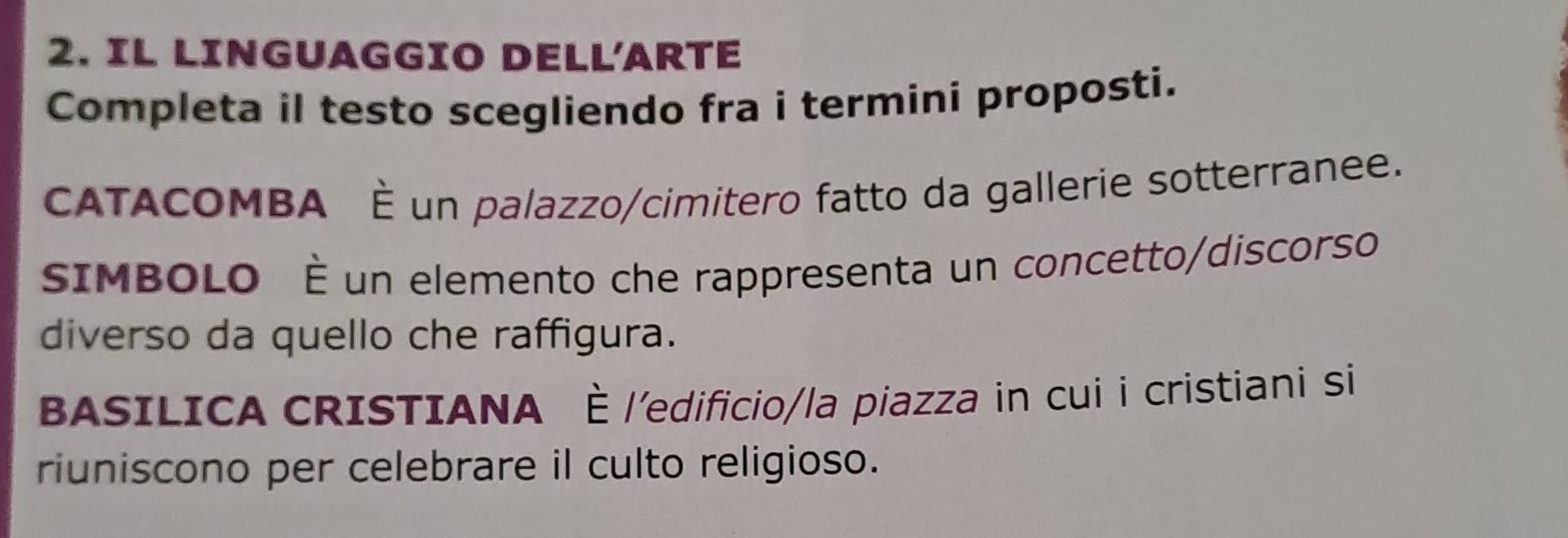 IL LINGUAGGIO DELL'ARTE 
Completa il testo scegliendo fra i termini proposti. 
ATACOMBA É un palazzo/cimitero fatto da gallerie sotterranee. 
SIMBOLO È un elemento che rappresenta un concetto/discorso 
diverso da quello che raffigura. 
BASILICA CRISTIANA È l'edificio/la piazza in cui i cristiani si 
riuniscono per celebrare il culto religioso.