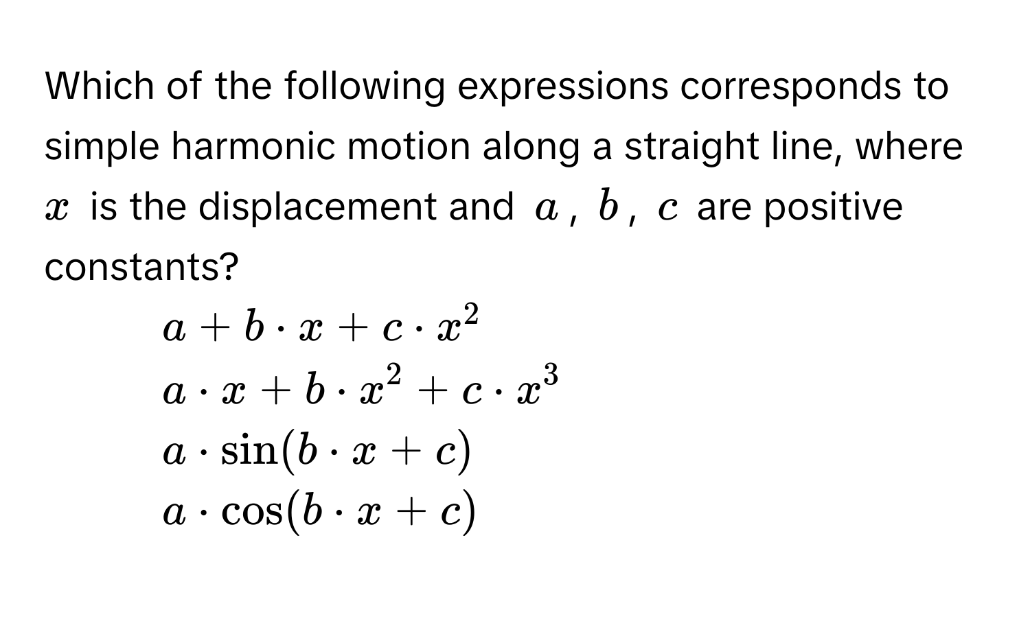 Which of the following expressions corresponds to simple harmonic motion along a straight line, where $x$ is the displacement and $a$, $b$, $c$ are positive constants?

1) $a + b · x + c · x^2$
2) $a · x + b · x^2 + c · x^3$
3) $a · sin(b · x + c)$
4) $a · cos(b · x + c)$