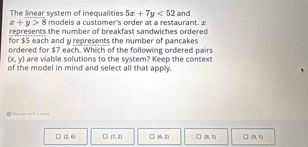 The linear system of inequalities 5x+7y<52</tex> and
x+y>8 models a customer's order at a restaurant. x
represents the number of breakfast sandwiches ordered
for $5 each and y represents the number of pancakes
ordered for $7 each. Which of the following ordered pairs
(x,y) are viable solutions to the system? Keep the context
of the model in mind and select all that apply.
You can earh S coins
(2,6)
(7,2)
(6,2)
(8,1)
(9,1)