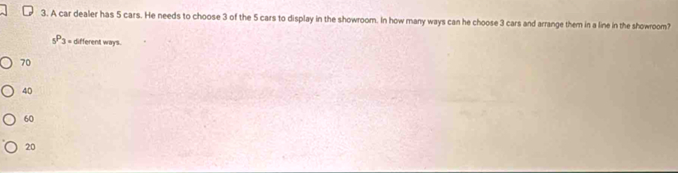 A car dealer has 5 cars. He needs to choose 3 of the 5 cars to display in the showroom. In how many ways can he choose 3 cars and arrange them in a line in the showroom?
_5P_3= different ways.
70
40
60
20