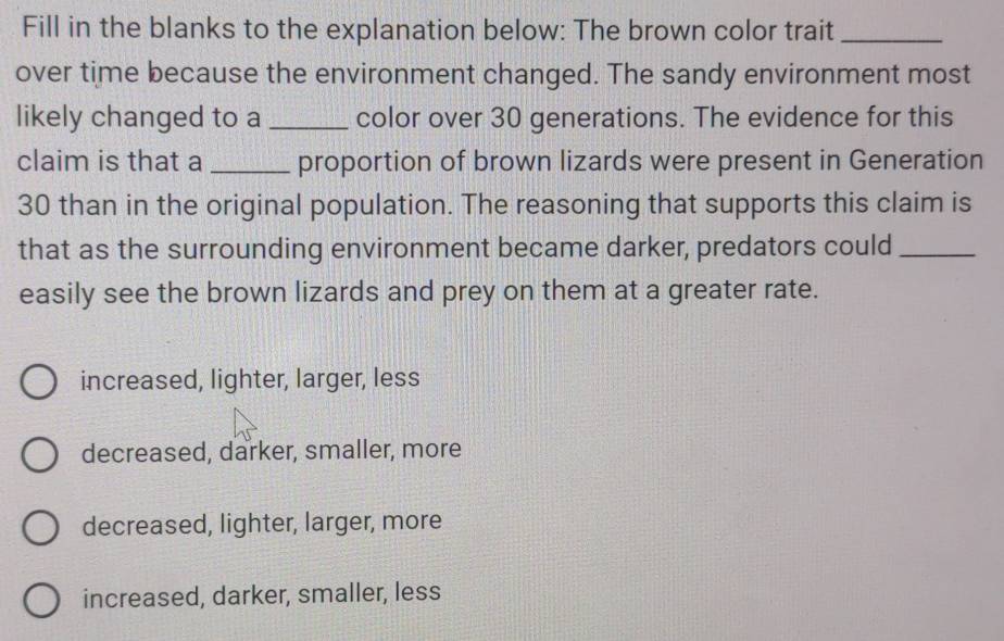 Fill in the blanks to the explanation below: The brown color trait_
over time because the environment changed. The sandy environment most
likely changed to a _color over 30 generations. The evidence for this
claim is that a _proportion of brown lizards were present in Generation
30 than in the original population. The reasoning that supports this claim is
that as the surrounding environment became darker, predators could_
easily see the brown lizards and prey on them at a greater rate.
increased, lighter, larger, less
decreased, darker, smaller, more
decreased, lighter, larger, more
increased, darker, smaller, less