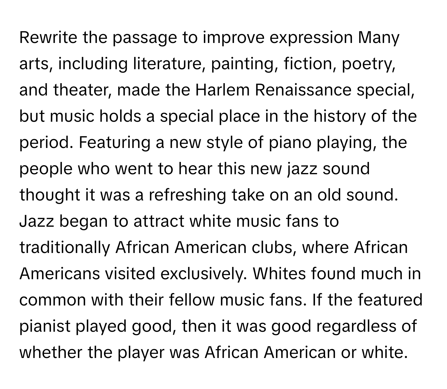 Rewrite the passage to improve expression  Many arts, including literature, painting, fiction, poetry, and theater, made the Harlem Renaissance special, but music holds a special place in the history of the period. Featuring a new style of piano playing, the people who went to hear this new jazz sound thought it was a refreshing take on an old sound. Jazz began to attract white music fans to traditionally African American clubs, where African Americans visited exclusively. Whites found much in common with their fellow music fans. If the featured pianist played good, then it was good regardless of whether the player was African American or white.