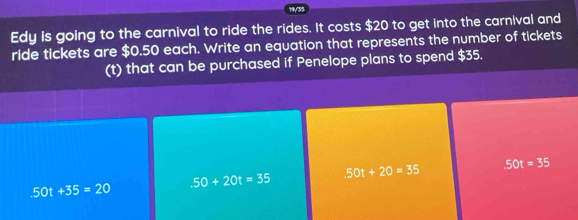 19/35
Edy is going to the carnival to ride the rides. It costs $20 to get into the carnival and
ride tickets are $0.50 each. Write an equation that represents the number of tickets
(t) that can be purchased if Penelope plans to spend $35.
50t+35=20
.50+20t=35 50t+20=35 50t=35