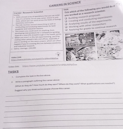 CAREERS IN SCIENCE
TASK:
Profile Career: Research Scientist Tick which of the following you would do if
( With a broad arrey of specialisms that you can onter you worked as a research scientist:
into, it's certainly not an easy career choice to pick
Creating and conducting experiments
chemistry and maths. from, where you can work acmes the fielift of brologs. ₹ Building research proposals
The role revolves around researching as well as Analysing results of the experiments
academic and industrial reasons. conducting and analysing experiments for both Working with other researchers
o This means you could work on anything, fromrants to continue research
developing new products for a company to working 
towards a scientific breakthsrough in the health sectot
o When you aren't in the lab experimenting, you'll be
visicing other people's labs and offices, especially if
you're working on the same project, which can often
happen if you're crossing the line between academic
> Sailary: Average: £30,040 and industrial research. 
Video Link
https://www.-outube.com/watch?v=dNkvHiMpEsw
Video link: https://www.youtube.com/watch?v=dNkvHiMpEsw
TASKS
1. Complete the task in the box above.
2. Write a paragraph outlining the career above
(What do they do? How much do they earn? Where do they work? What qualifications are needed?)
_
Suggest why you think some people choose this career.
_
_
_
_
_
_