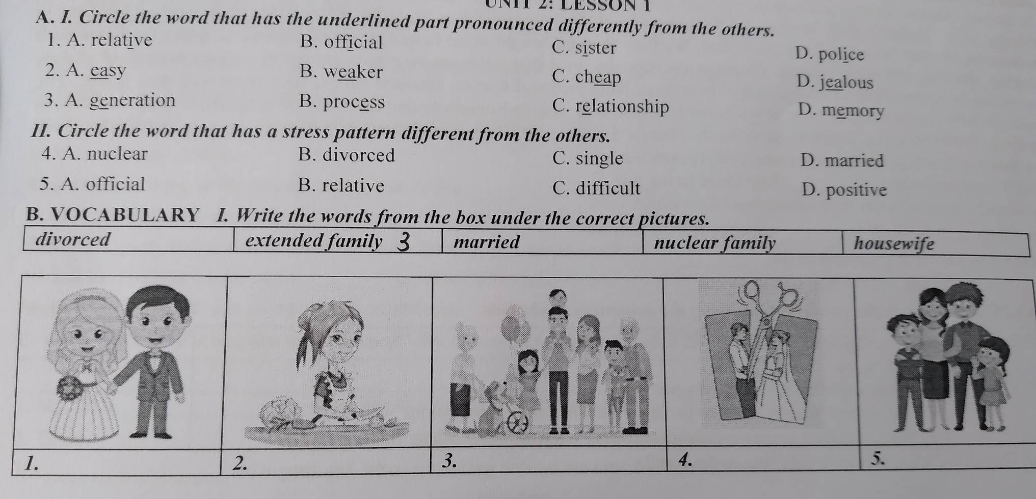 LESSON 1
A. I. Circle the word that has the underlined part pronounced differently from the others.
1. A. relative B. official C. sister D. police
2. A. easy B. weaker C. cheap
D. jealous
3. A. generation B. process C. relationship D. memory
II. Circle the word that has a stress pattern different from the others.
4. A. nuclear B. divorced D. married
C. single
5. A. official B. relative C. difficult
D. positive
B. VOCABULARY I. Write the words from the box under the correct pictures.
divorced extended family married nuclear family housewife
1.
2.
3.
4.
5.