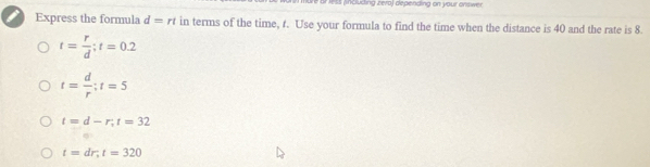 or Ass (inclucing zero) depending on your onswer
Express the formula d=rt in terms of the time, t. Use your formula to find the time when the distance is 40 and the rate is 8.
t= r/d ; t=0.2
t= d/r ; t=5
t=d-r, t=32
t=dr, t=320