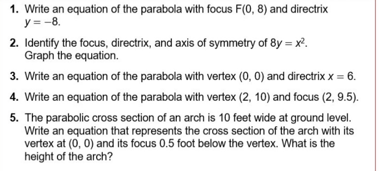 Write an equation of the parabola with focus F(0,8) and directrix
y=-8. 
2. Identify the focus, directrix, and axis of symmetry of 8y=x^2. 
Graph the equation. 
3. Write an equation of the parabola with vertex (0,0) and directrix x=6. 
4. Write an equation of the parabola with vertex (2,10) and focus (2,9.5). 
5. The parabolic cross section of an arch is 10 feet wide at ground level. 
Write an equation that represents the cross section of the arch with its 
vertex at (0,0) and its focus 0.5 foot below the vertex. What is the 
height of the arch?