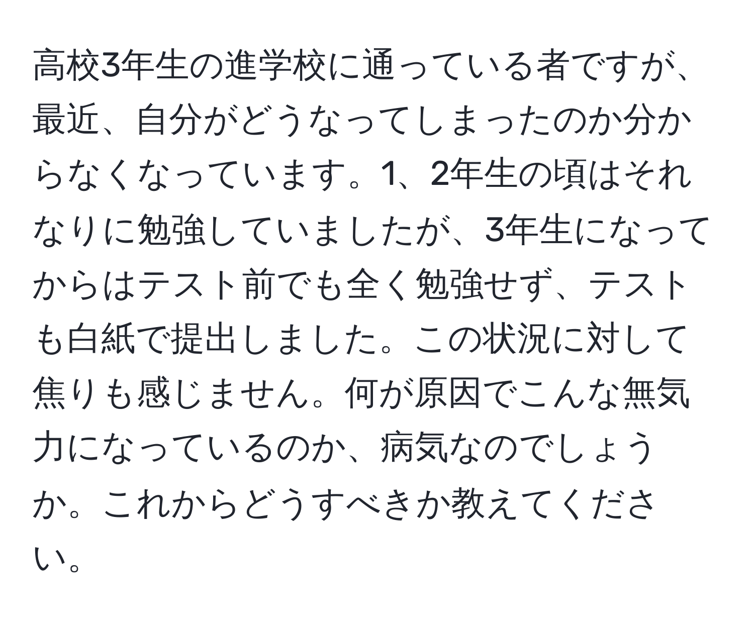 高校3年生の進学校に通っている者ですが、最近、自分がどうなってしまったのか分からなくなっています。1、2年生の頃はそれなりに勉強していましたが、3年生になってからはテスト前でも全く勉強せず、テストも白紙で提出しました。この状況に対して焦りも感じません。何が原因でこんな無気力になっているのか、病気なのでしょうか。これからどうすべきか教えてください。