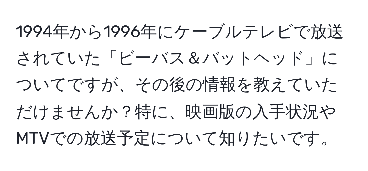 1994年から1996年にケーブルテレビで放送されていた「ビーバス＆バットヘッド」についてですが、その後の情報を教えていただけませんか？特に、映画版の入手状況やMTVでの放送予定について知りたいです。