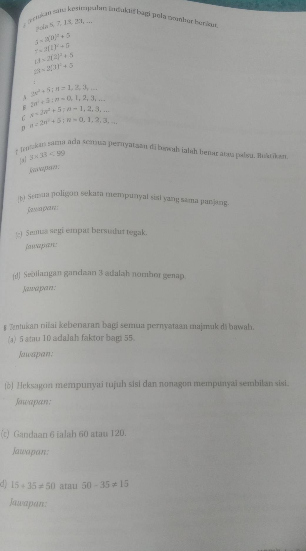 Tentukan satu kesimpulan induktif bagi pola nombor berikut.
Pola 5, 7, 13, 23, ...
5=2(0)^2+5
7=2(1)^2+5
13=2(2)^2+5
23=2(3)^2+5
:
2n^2+5; n=1,2,3,... 
A 2n^2+5; n=0, 1, 2, 3,...
B
C n=2n^2+5; n=1,2,3,...
D n=2n^2+5; n=0,1,2,3,... 
7 Tentukan sama ada semua pernyataan di bawah ialah benar atau palsu. Buktikan.
(a) 3* 33<99</tex> 
Jawapan:
(b) Semua poligon sekata mempunyai sisi yang sama panjang.
Jawapan:
(c) Semua segi empat bersudut tegak.
Jawapans
(d) Sebilangan gandaan 3 adalah nombor genap.
Jawapan:
8 Tentukan nilai kebenaran bagi semua pernyataan majmuk di bawah.
(a) 5 atau 10 adalah faktor bagi 55.
Jawapan:
(b) Heksagon mempunyai tujuh sisi dan nonagon mempunyai sembilan sisi.
Jawapan:
(c) Gandaan 6 ialah 60 atau 120.
Jawapan:
d) 15+35!= 50 atau 50-35!= 15
Jawapan: