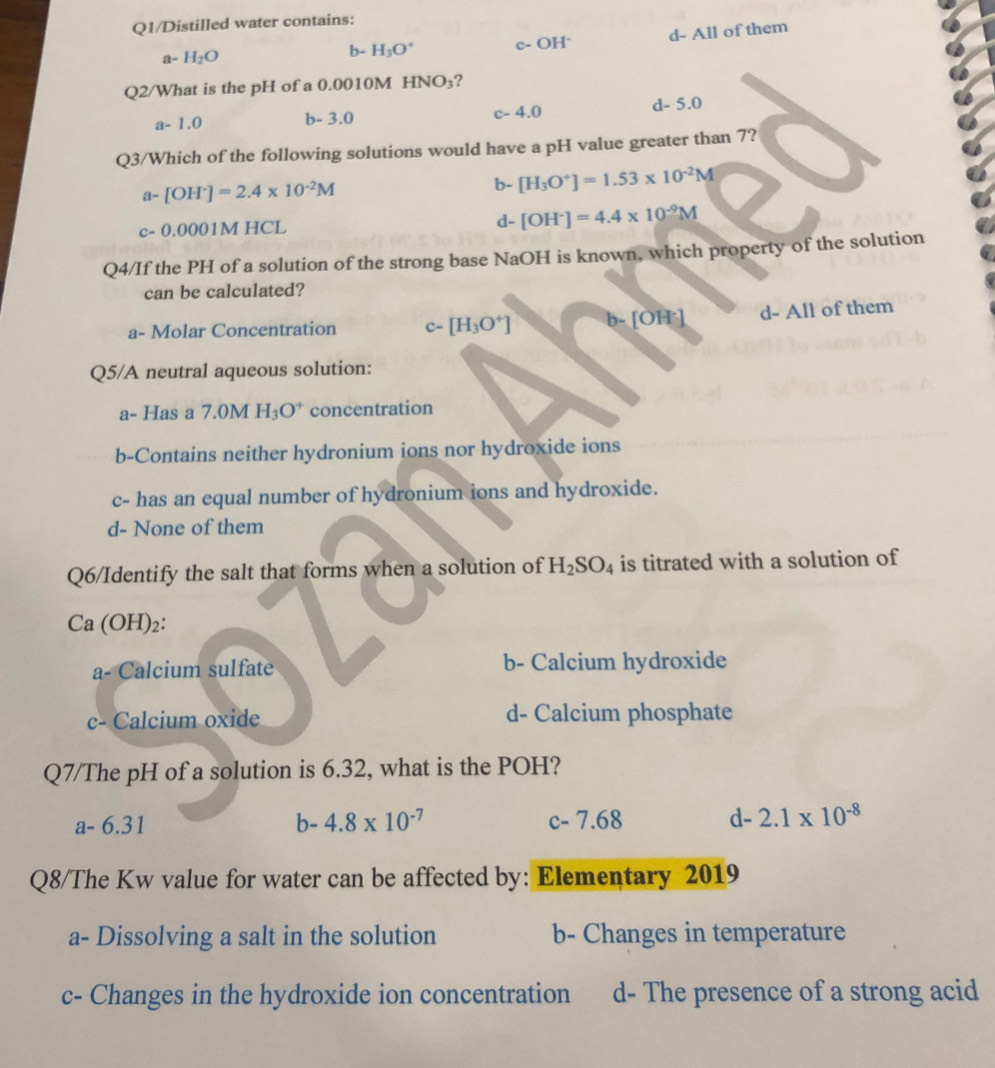 Q1/Distilled water contains:
a- H_2O
b- H_3O^+ c- OH" d- All of them
Q2/What is the pH of a 0.0010M H NO_3 ?
a-1.0 b - 3.0 c - 4.0 d - 5.0
Q3/Which of the following solutions would have a pH value greater than 7?
a-[OH^+]=2.4* 10^(-2)M
b- [H_3O^+]=1.53* 10^(-2)M
c- 0.0001M HCL d- [OH^-]=4.4* 10^(-9)M
Q4/If the PH of a solution of the strong base NaOH is known, which property of the solution
can be calculated?
a- Molar Concentration c- [H_3O^+] b-[OH^-] d- All of them
Q5/A neutral aqueous solution:
a- Has a 7.0M H_3O^+ concentration
b-Contains neither hydronium ions nor hydroxide ions
c- has an equal number of hydronium ions and hydroxide.
d- None of them
Q6/Identify the salt that forms when a solution of H_2SO_4 is titrated with a solution of
Ca (OH)₂ :
a- Calcium sulfate b- Calcium hydroxide
c- Calcium oxide d- Calcium phosphate
Q7/The pH of a solution is 6.32, what is the POH?
a-6.31
b-4.8* 10^(-7) c - 7 .68 d- 2.1* 10^(-8)
Q8/The Kw value for water can be affected by: Elementary 2019
a- Dissolving a salt in the solution b- Changes in temperature
c- Changes in the hydroxide ion concentration d- The presence of a strong acid