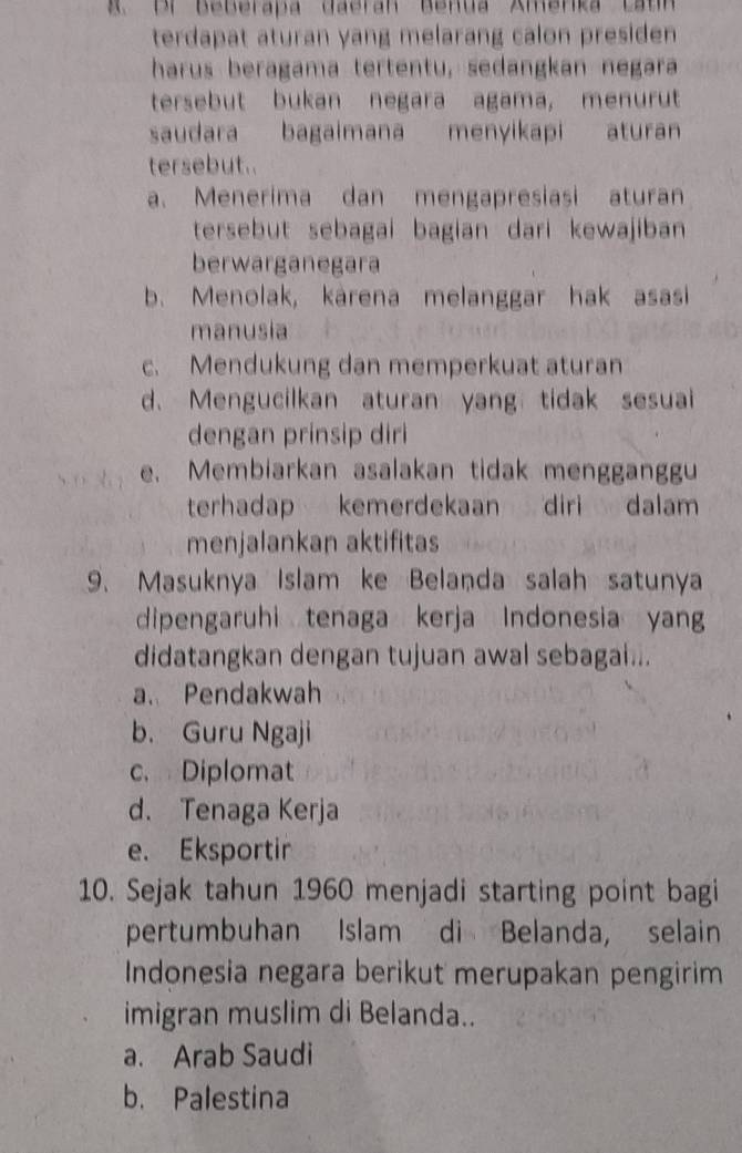 Br Beberapa daeran Benua Amerka cat
terdapat aturan yang melarang calon presiden 
harus beragama tertentu, sedangkan negara
tersebut bukan negara agama, menurut
saudara bagaimana menyikapi aturan
tersebut.
a. Menerima dan mengapresiasi aturan
tersebut sebagai bagian dari kewajiban 
berwarganegara
b. Menolak, kárena melanggar hak asasi
manusia
c. Mendukung dan memperkuat aturan
d. Mengucilkan aturan yang tidak sesuai
dengan prinsip diri
e. Membiarkan asalakan tidak mengganggu
terhadap kemerdekaan diri dalam
menjalankan aktifitas
9. Masuknya Islam ke Belanda salah satunya
dipengaruhi tenaga kerja Indonesia yan
didatangkan dengan tujuan awal sebagai...
a. Pendakwah
b. Guru Ngaji
c. Diplomat
d. Tenaga Kerja
e. Eksportir
10. Sejak tahun 1960 menjadi starting point bagi
pertumbuhan Islam di Belanda, selain
Indonesia negara berikut merupakan pengirim
imigran muslim di Belanda..
a. Arab Saudi
b. Palestina