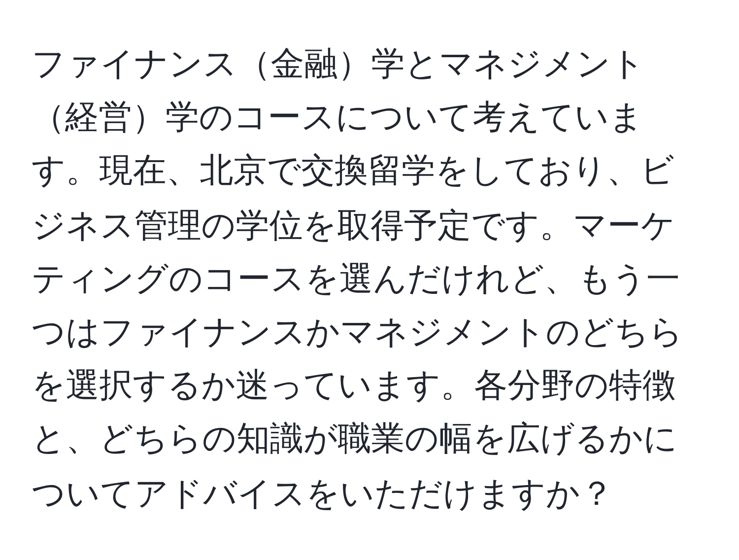 ファイナンス金融学とマネジメント経営学のコースについて考えています。現在、北京で交換留学をしており、ビジネス管理の学位を取得予定です。マーケティングのコースを選んだけれど、もう一つはファイナンスかマネジメントのどちらを選択するか迷っています。各分野の特徴と、どちらの知識が職業の幅を広げるかについてアドバイスをいただけますか？