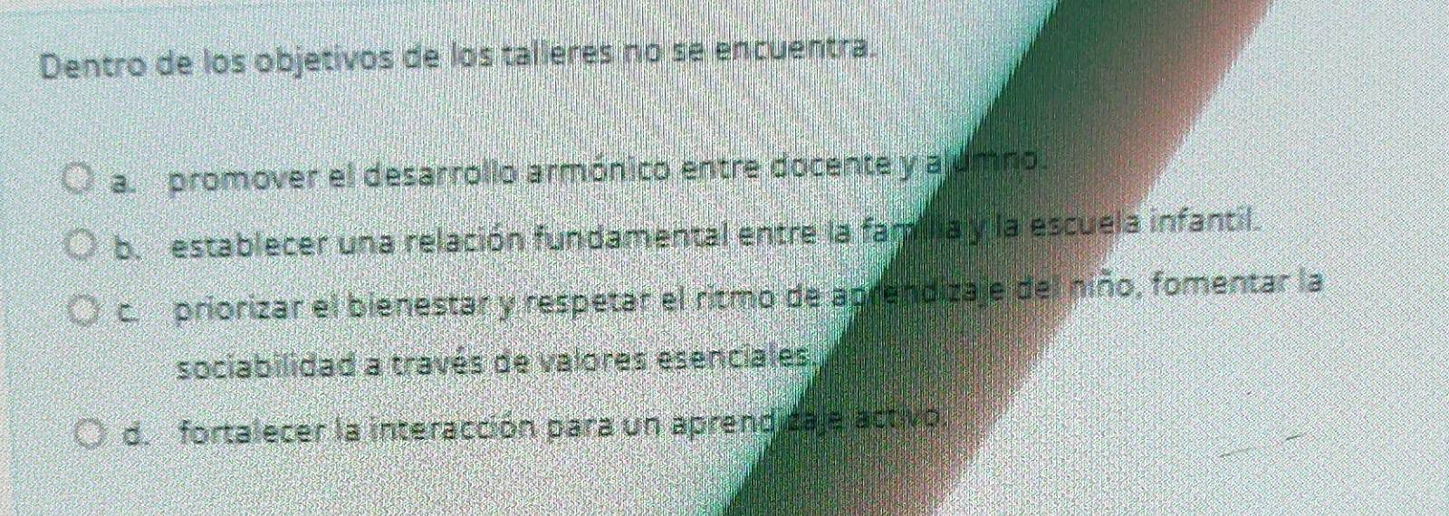 Dentro de los objetivos de los talleres no se encuentra.
a. promover el desarrollo armónico entre docente y alumno.
b. establecer una relación fundamental entre la familia y la escuela infantil.
c. priorizar el bienestar y respetar el ritmo de aprendizaje del niño, fomentar la
sociabilidad a través de valores esenciales
d. fortalecer la interacción para un aprend caje activo.