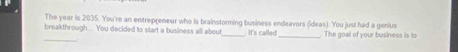 The year is 2035. You're an entrepreneur who is brainstorming business endeavors (ideas). You just had a genius 
_ 
breakthrough... You decided to start a business all about_ . It's called_ . The goal of your business is to