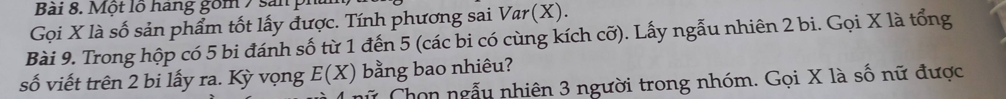 Một lộ hang gồm 7 san p 
Gọi X là số sản phẩm tốt lấy được. Tính phương sai Var(X). 
Bài 9. Trong hộp có 5 bi đánh số từ 1 đến 5 (các bi có cùng kích cỡ). Lấy ngẫu nhiên 2 bi. Gọi X là tổng 
số viết trên 2 bi lấy ra. Kỳ vọng E(X) bằng bao nhiêu? 
Chon ngẫu nhiên 3 người trong nhóm. Gọi X là số nữ được