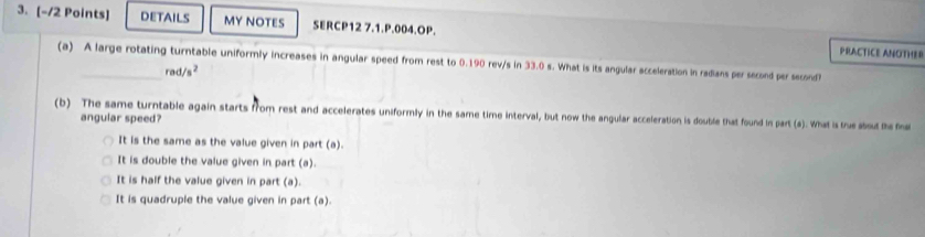 DETAILS MY NOTES SERCP12 7.1.P.004.OP.
PRACTICE ANOTHER
(a) A large rotating turntable uniformly increases in angular speed from rest to 0.190 rev/s in 33.0 s. What is its angular acceleration in radians persecond per second?
rad/s^2
(b) The same turntable again starts from rest and accelerates uniformly in the same time interval, but now the angular acceleration is double that found in part (a). What is te about the m
angular speed?
It is the same as the value given in part (a).
It is double the value given in part (a).
It is half the value given in part (a).
It is quadruple the value given in part (a).