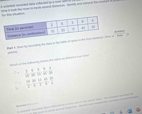 A scientist recorded data collected by a rover sent to the p
time it took the rover to travle several distances. Identify and interpret the constant of prup
for this situation.
distance
Part 1: Start by recording the data in the table of rator time (2
points)
Which of the following shows the ratios as distance over time?
 2/10 ,  6/30 ,  3/15 ,  9/45 ,  4/20 
 10/2 ,  30/6 ,  15/3 ,  45/9 ,  20/4 
A scientist recorded data collected by a rover sent to the planet Mars. The scientist recorded the
Question 3 (à p0f)
y the rover to travle several distances. Identify and interpret the constant of proportionality