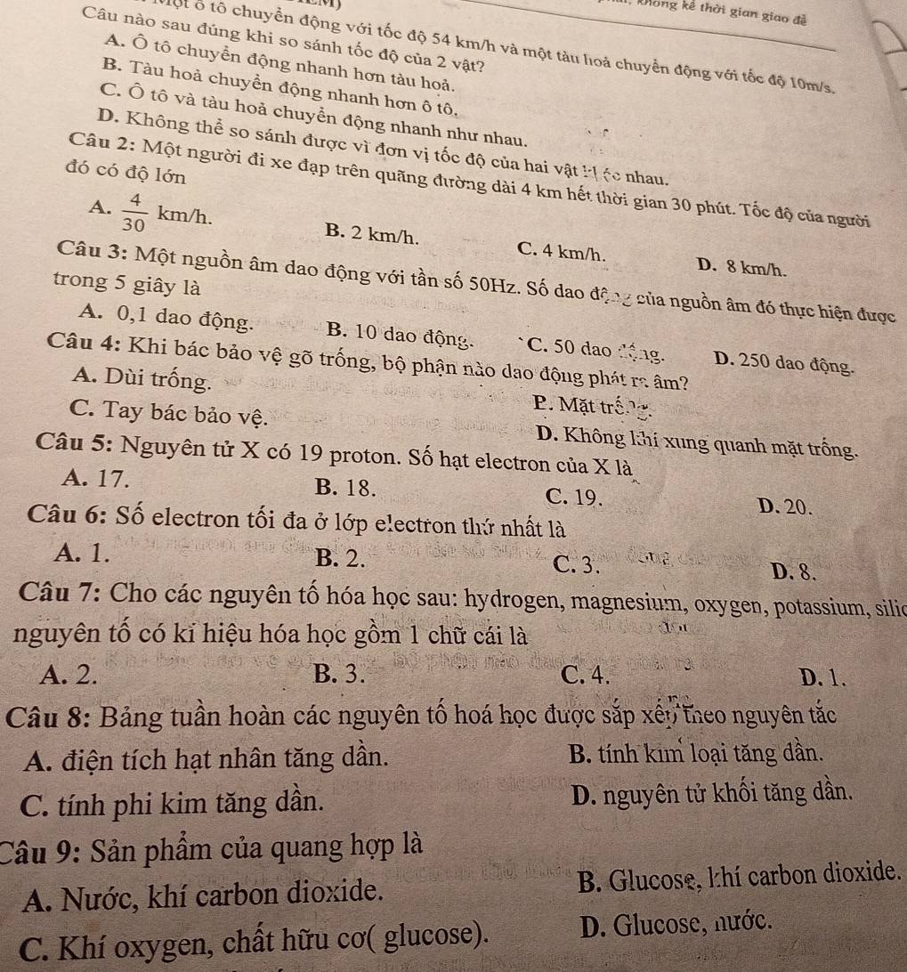 khong kể thời gian giao đề
Câu nào sau đúng khi so sánh tốc độ của 2 vật?
Một ổ tổ chuyển động với tốc độ 54 km/h và một tàu hoả chuyển động với tốc độ 10m/s.
A. Ô tô chuyển động nhanh hơn tàu hoả.
B. Tàu hoả chuyền động nhanh hơn ô tô.
C. Ô tô và tàu hoả chuyển động nhanh như nhau.
D. Không thể so sánh được vì đơn vị tốc độ của hai vật kịệc nhau.
đó có độ lớn
Câu 2: Một người đi xe đạp trên quãng đường dài 4 km hết thời gian 30 phút. Tốc độ của người
A.  4/30 km/h. B. 2 km/h. C. 4 km/h.
D. 8 km/h.
Câu 3: Một nguồn âm dao động với tần số 50Hz. Số dao động của nguồn âm đó thực hiện được
trong 5 giây là
A. 0,1 dao động. B. 10 dao động. C. 50 dao động. D. 250 dao động.
Câu 4: Khi bác bảo vệ gõ trống, bộ phận nào dao động phát ra âm?
A. Dùi trống. P. Mặt trống.
C. Tay bác bảo vệ. D. Không khi xung quanh mặt trống.
Câu 5: Nguyên tử X có 19 proton. Số hạt electron của X là
A. 17. B. 18. C. 19. D. 20.
Câu 6: Số electron tối đa ở lớp electron thứ nhất là
A. 1. B. 2. C. 3. D. 8.
Câu 7: Cho các nguyên tố hóa học sau: hydrogen, magnesium, oxygen, potassium, silio
nguyên tố có kỉ hiệu hóa học gồm 1 chữ cái là
A. 2. B. 3. C. 4. D. 1.
Câu 8: Bảng tuần hoàn các nguyên tổ hoá học được sắp xếp theo nguyên tắc
A. điện tích hạt nhân tăng dần. B. tính kim loại tăng đần.
C. tính phi kim tăng dần. D. nguyên tử khối tăng dần.
Câu 9: Sản phẩm của quang hợp là
A. Nước, khí carbon dioxide. B. Glucose, khí carbon dioxide.
C. Khí oxygen, chất hữu cơ( glucose). D. Glucose, nước.