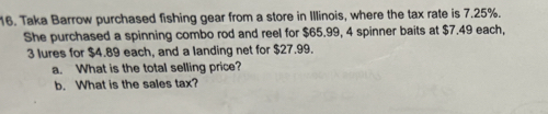 Taka Barrow purchased fishing gear from a store in Illinois, where the tax rate is 7.25%. 
She purchased a spinning combo rod and reel for $65.99, 4 spinner baits at $7.49 each,
3 lures for $4.89 each, and a landing net for $27.99. 
a. What is the total selling price? 
b. What is the sales tax?