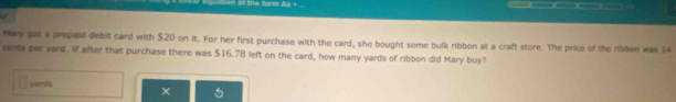 Mary got a prepaid debit card with $20 on it. For her first purchase with the card, she bought some bulk ribbon at a craft store. The price of the ribbon was 14
cents per yard. If after that purchase there was $16.78 left on the card, how many yards of ribbon did Mary buy? 
yands × 5