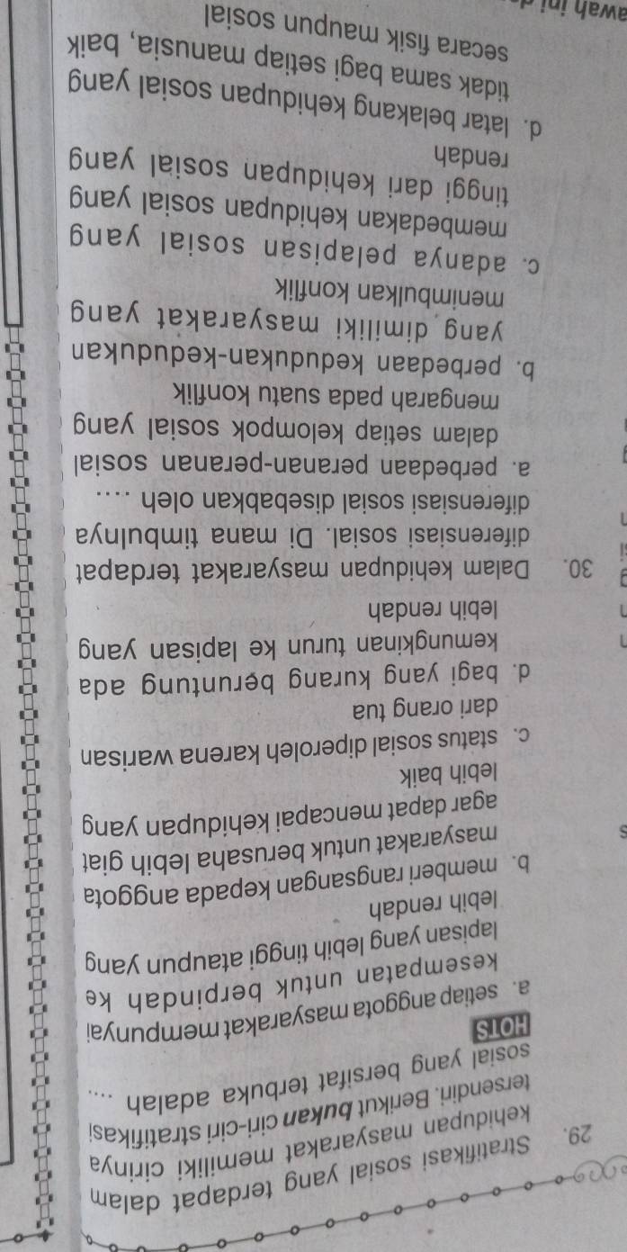 Stratifikasi sosial yang terdapat dalam
kehidupan masyarakat memiliki cirinya
tersendiri. Berikut bukan ciri-ciri stratifikas
sosial yang bersifat terbuka adalah ....
HOTS
a. setiap anggota masyarakat mempunya
kesempatan untuk berpindah ke
lapisan yang lebih tinggi ataupun yang
lebih rendah
b. memberi rangsangan kepada anggota
masyarakat untuk berusaha lebih giat
agar dapat mencapai kehidupan yang
lebih baik
c. status sosial diperoleh karena warisan
dari orang tua
d. bagi yang kurang beruntung ada
kemungkinan turun ke lapisan yang
lebih rendah
30. Dalam kehidupan masyarakat terdapat
diferensiasi sosial. Di mana timbulnya
diferensiasi sosial disebabkan oleh ...
a. perbedaan peranan-peranan sosial
dalam setiap kelompok sosial yan
mengarah pada suatu konflik
b. perbedaan kedudukan-kedudukan
yang dimiliki masyarakat yang
menimbulkan konflik
c. adanya pelapisan sosial yang
membedakan kehidupan sosial yang
tinggi dari kehidupan sosial yan
rendah
d. latar belakang kehidupan sosial yang
tidak sama bagi setiap manusia, baik
secara fisik maupun sosial
