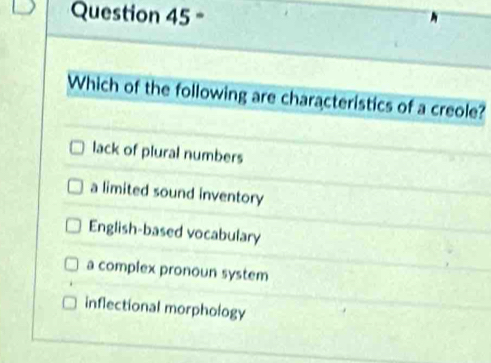 =
Which of the following are characteristics of a creole?
lack of plural numbers
a limited sound inventory
English-based vocabulary
a complex pronoun system
inflectional morphology