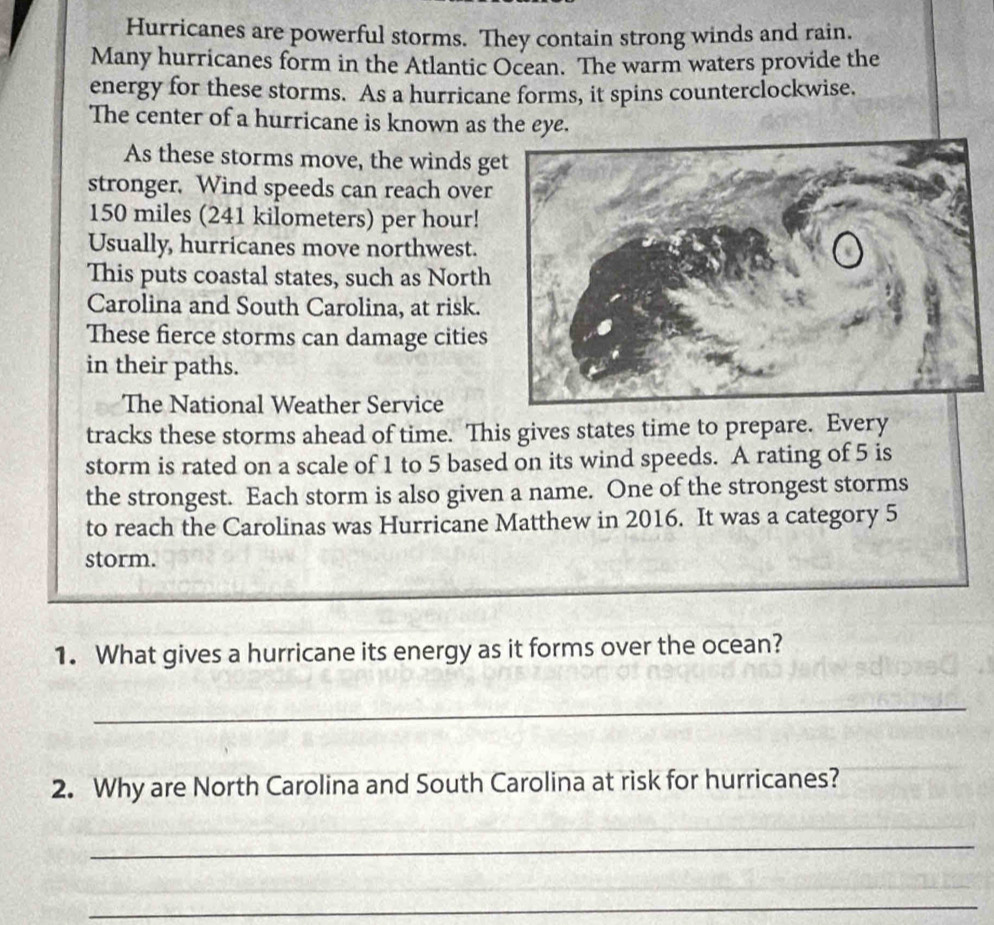 Hurricanes are powerful storms. They contain strong winds and rain. 
Many hurricanes form in the Atlantic Ocean. The warm waters provide the 
energy for these storms. As a hurricane forms, it spins counterclockwise. 
The center of a hurricane is known as the eye. 
As these storms move, the winds g 
stronger. Wind speeds can reach over
150 miles (241 kilometers) per hour! 
Usually, hurricanes move northwest. 
This puts coastal states, such as North 
Carolina and South Carolina, at risk. 
These fierce storms can damage cities 
in their paths. 
The National Weather Service 
tracks these storms ahead of time. This gives states time to prepare. Every 
storm is rated on a scale of 1 to 5 based on its wind speeds. A rating of 5 is 
the strongest. Each storm is also given a name. One of the strongest storms 
to reach the Carolinas was Hurricane Matthew in 2016. It was a category 5
storm. 
1. What gives a hurricane its energy as it forms over the ocean? 
_ 
2. Why are North Carolina and South Carolina at risk for hurricanes? 
_ 
_