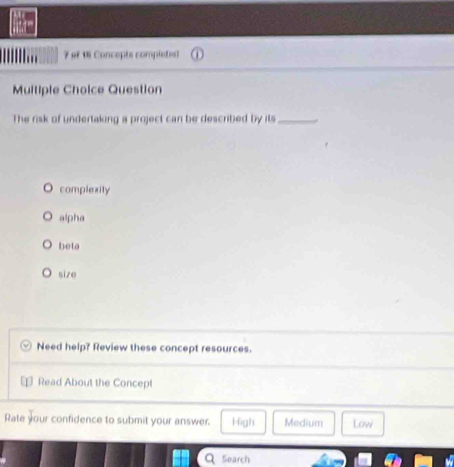 of 1 Concepts completed)
Multiple Cholce Question
The risk of undertaking a project can be described by its_
complexity
alpha
beta
size
Need help? Review these concept resources.
Read About the Concept
Rate your confidence to submit your answer. High Medium Low
Search